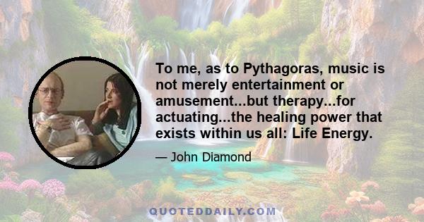 To me, as to Pythagoras, music is not merely entertainment or amusement...but therapy...for actuating...the healing power that exists within us all: Life Energy.