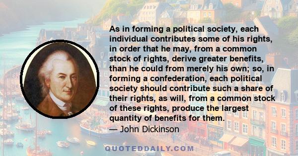 As in forming a political society, each individual contributes some of his rights, in order that he may, from a common stock of rights, derive greater benefits, than he could from merely his own; so, in forming a