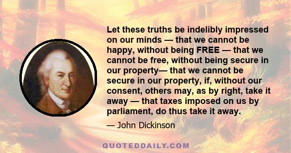 Let these truths be indelibly impressed on our minds — that we cannot be happy, without being FREE — that we cannot be free, without being secure in our property— that we cannot be secure in our property, if, without