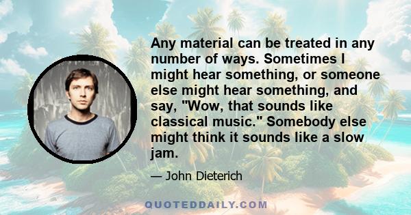 Any material can be treated in any number of ways. Sometimes I might hear something, or someone else might hear something, and say, Wow, that sounds like classical music. Somebody else might think it sounds like a slow