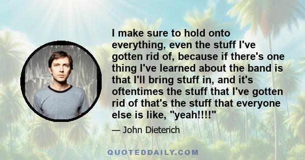 I make sure to hold onto everything, even the stuff I've gotten rid of, because if there's one thing I've learned about the band is that I'll bring stuff in, and it's oftentimes the stuff that I've gotten rid of that's