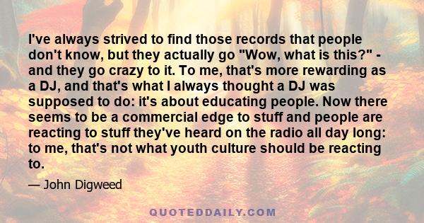 I've always strived to find those records that people don't know, but they actually go Wow, what is this? - and they go crazy to it. To me, that's more rewarding as a DJ, and that's what I always thought a DJ was