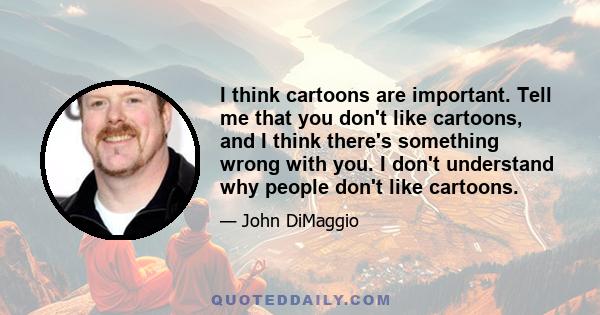 I think cartoons are important. Tell me that you don't like cartoons, and I think there's something wrong with you. I don't understand why people don't like cartoons.