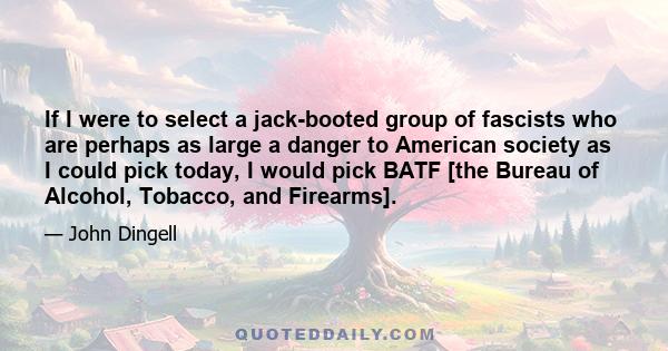 If I were to select a jack-booted group of fascists who are perhaps as large a danger to American society as I could pick today, I would pick BATF [the Bureau of Alcohol, Tobacco, and Firearms].