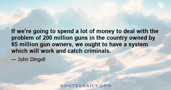 If we're going to spend a lot of money to deal with the problem of 200 million guns in the country owned by 65 million gun owners, we ought to have a system which will work and catch criminals.