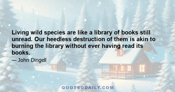 Living wild species are like a library of books still unread. Our heedless destruction of them is akin to burning the library without ever having read its books.