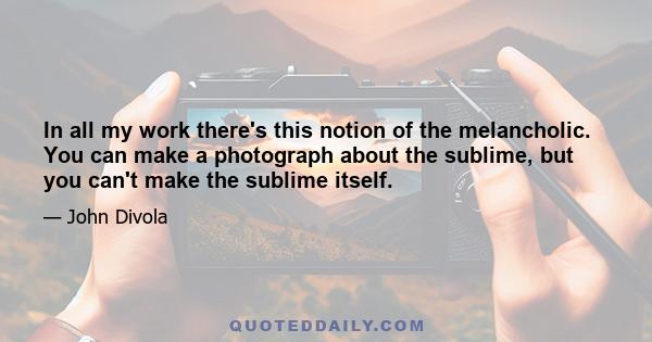 In all my work there's this notion of the melancholic. You can make a photograph about the sublime, but you can't make the sublime itself.