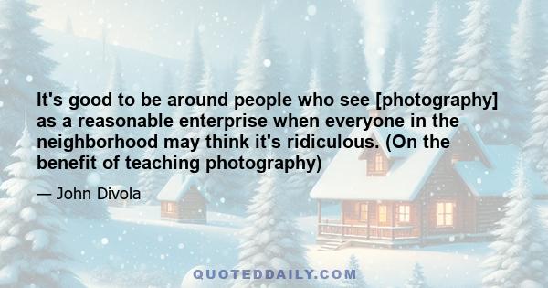 It's good to be around people who see [photography] as a reasonable enterprise when everyone in the neighborhood may think it's ridiculous. (On the benefit of teaching photography)