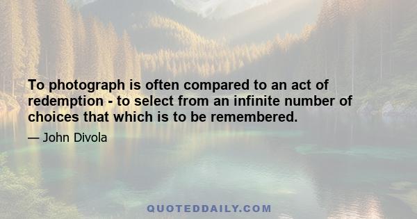 To photograph is often compared to an act of redemption - to select from an infinite number of choices that which is to be remembered.