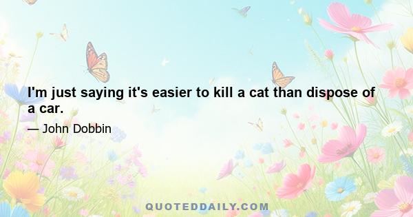 I'm just saying it's easier to kill a cat than dispose of a car.