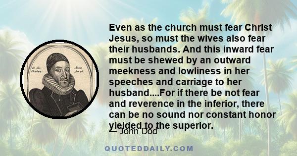 Even as the church must fear Christ Jesus, so must the wives also fear their husbands. And this inward fear must be shewed by an outward meekness and lowliness in her speeches and carriage to her husband....For if there 