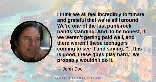 I think we all feel incredibly fortunate and grateful that we're still around. We're one of the last punk-rock bands standing. And, to be honest, if we weren't getting paid well, and there weren't these teenagers coming 