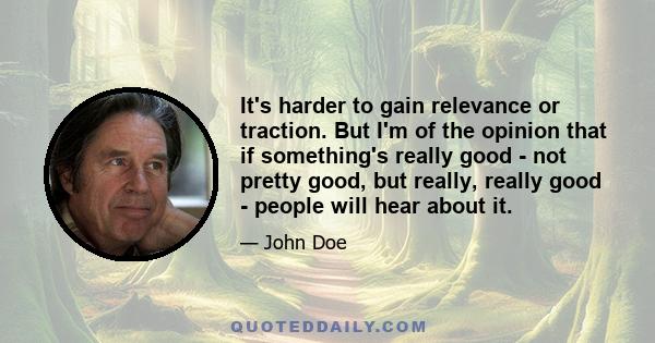 It's harder to gain relevance or traction. But I'm of the opinion that if something's really good - not pretty good, but really, really good - people will hear about it.