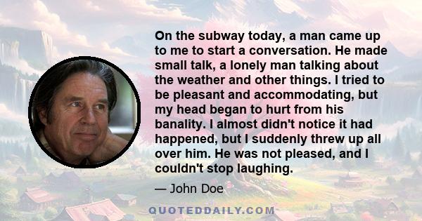 On the subway today, a man came up to me to start a conversation. He made small talk, a lonely man talking about the weather and other things. I tried to be pleasant and accommodating, but my head began to hurt from his 