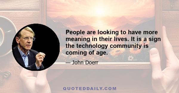 People are looking to have more meaning in their lives. It is a sign the technology community is coming of age.