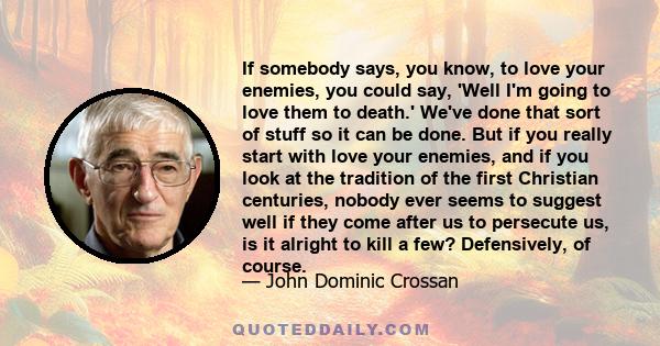 If somebody says, you know, to love your enemies, you could say, 'Well I'm going to love them to death.' We've done that sort of stuff so it can be done. But if you really start with love your enemies, and if you look