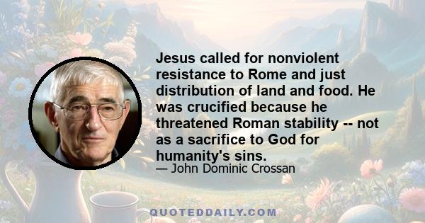 Jesus called for nonviolent resistance to Rome and just distribution of land and food. He was crucified because he threatened Roman stability -- not as a sacrifice to God for humanity's sins.