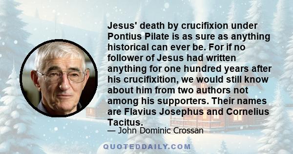 Jesus' death by crucifixion under Pontius Pilate is as sure as anything historical can ever be. For if no follower of Jesus had written anything for one hundred years after his crucifixition, we would still know about