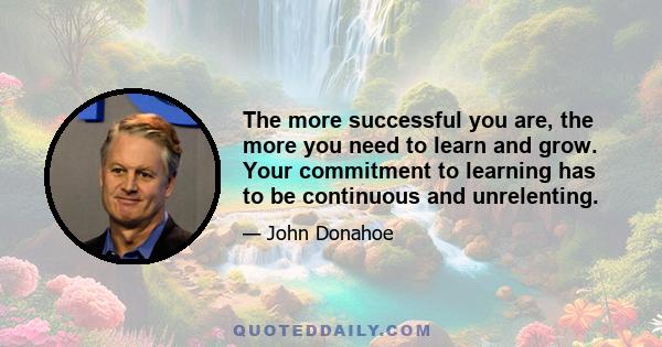 The more successful you are, the more you need to learn and grow. Your commitment to learning has to be continuous and unrelenting.