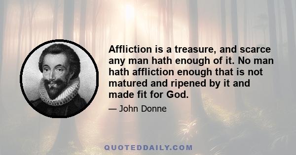 Affliction is a treasure, and scarce any man hath enough of it. No man hath affliction enough that is not matured and ripened by it and made fit for God.