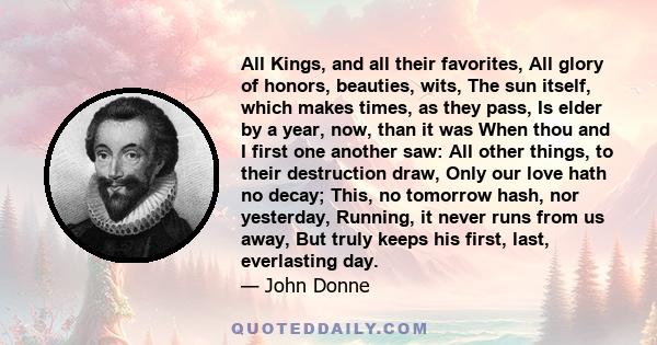 All Kings, and all their favorites, All glory of honors, beauties, wits, The sun itself, which makes times, as they pass, Is elder by a year, now, than it was When thou and I first one another saw: All other things, to