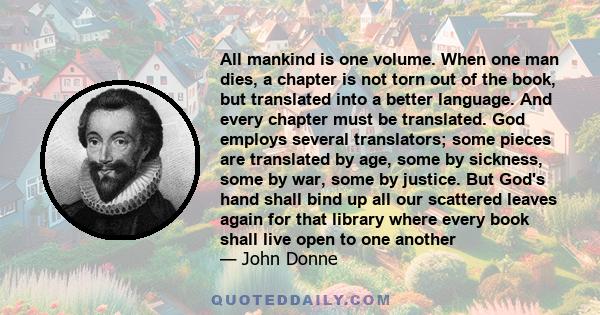 All mankind is one volume. When one man dies, a chapter is not torn out of the book, but translated into a better language. And every chapter must be translated. God employs several translators; some pieces are