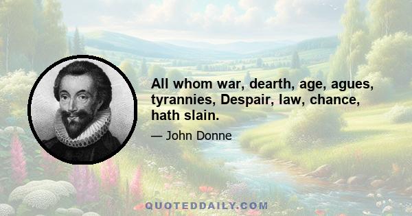 All whom war, dearth, age, agues, tyrannies, Despair, law, chance, hath slain.