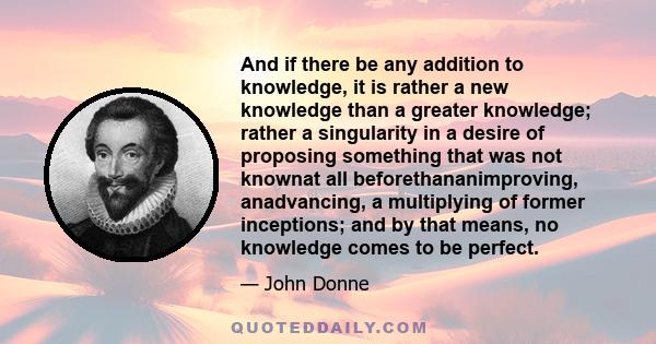 And if there be any addition to knowledge, it is rather a new knowledge than a greater knowledge; rather a singularity in a desire of proposing something that was not knownat all beforethananimproving, anadvancing, a