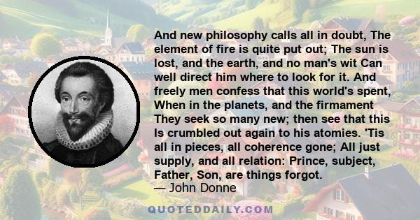 And new Philosophy calls all in doubt, the element of fire is quite put out; the Sun is lost, and the earth, and no mans wit can well direct him where to look for it.