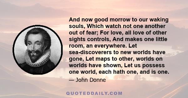 And now good morrow to our waking souls, Which watch not one another out of fear; For love, all love of other sights controls, And makes one little room, an everywhere. Let sea-discoverers to new worlds have gone, Let