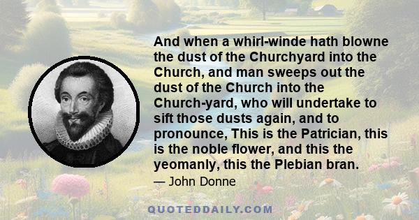 And when a whirl-winde hath blowne the dust of the Churchyard into the Church, and man sweeps out the dust of the Church into the Church-yard, who will undertake to sift those dusts again, and to pronounce, This is the