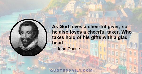 As God loves a cheerful giver, so he also loves a cheerful taker. Who takes hold of his gifts with a glad heart.