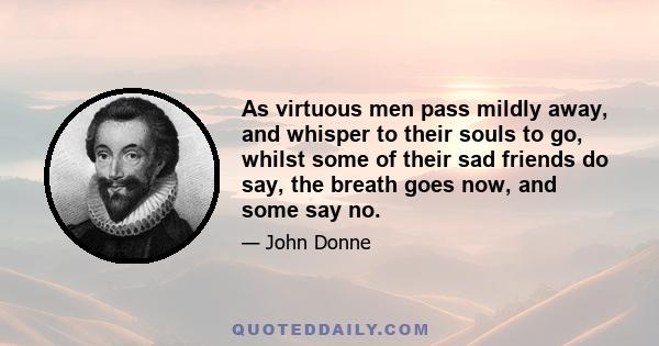 As virtuous men pass mildly away, and whisper to their souls to go, whilst some of their sad friends do say, the breath goes now, and some say no.