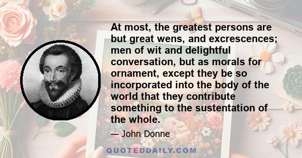 At most, the greatest persons are but great wens, and excrescences; men of wit and delightful conversation, but as morals for ornament, except they be so incorporated into the body of the world that they contribute