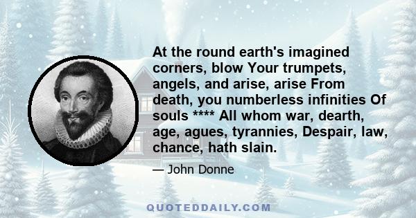 At the round earth's imagined corners, blow Your trumpets, angels, and arise, arise From death, you numberless infinities Of souls **** All whom war, dearth, age, agues, tyrannies, Despair, law, chance, hath slain.