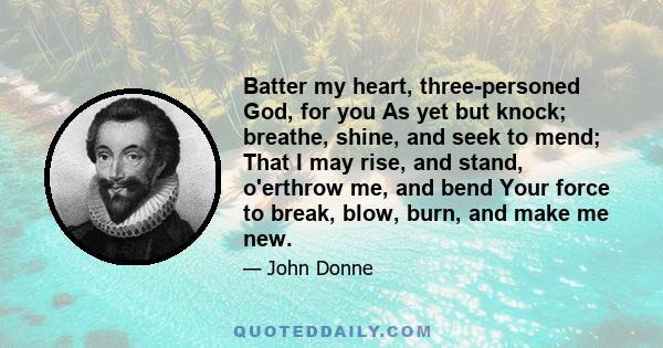 Batter my heart, three-personed God, for you As yet but knock; breathe, shine, and seek to mend; That I may rise, and stand, o'erthrow me, and bend Your force to break, blow, burn, and make me new.