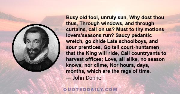 Busy old fool, unruly Sun, why dost thou thus through windows and through curtains call on us? Must to thy motions lovers seasons run?