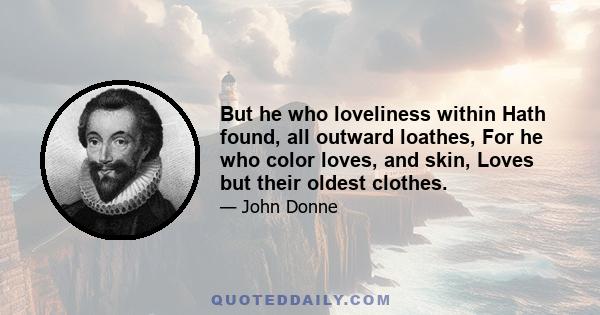 But he who loveliness within Hath found, all outward loathes, For he who color loves, and skin, Loves but their oldest clothes.