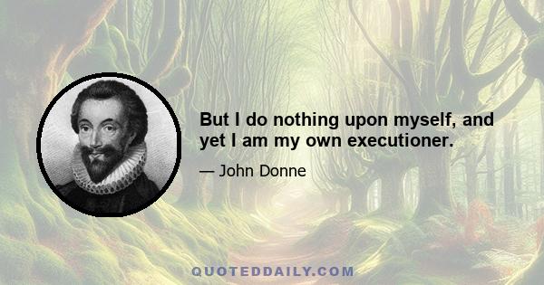 But I do nothing upon myself, and yet I am my own executioner.