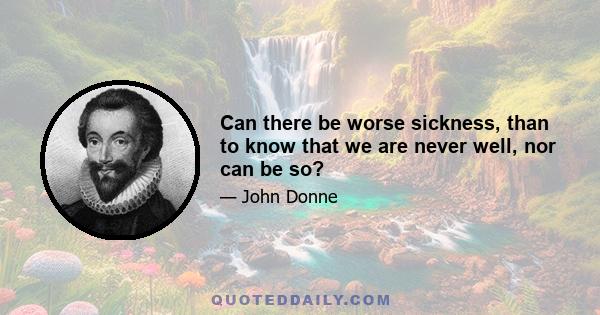 Can there be worse sickness, than to know that we are never well, nor can be so?