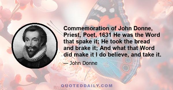 Commemoration of John Donne, Priest, Poet, 1631 He was the Word that spake it; He took the bread and brake it; And what that Word did make it I do believe, and take it.