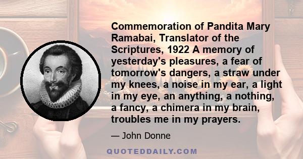 Commemoration of Pandita Mary Ramabai, Translator of the Scriptures, 1922 A memory of yesterday's pleasures, a fear of tomorrow's dangers, a straw under my knees, a noise in my ear, a light in my eye, an anything, a