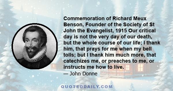 Commemoration of Richard Meux Benson, Founder of the Society of St John the Evangelist, 1915 Our critical day is not the very day of our death, but the whole course of our life; I thank him, that prays for me when my