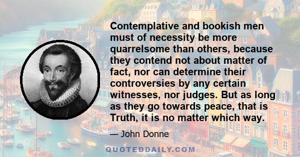 Contemplative and bookish men must of necessity be more quarrelsome than others, because they contend not about matter of fact, nor can determine their controversies by any certain witnesses, nor judges. But as long as