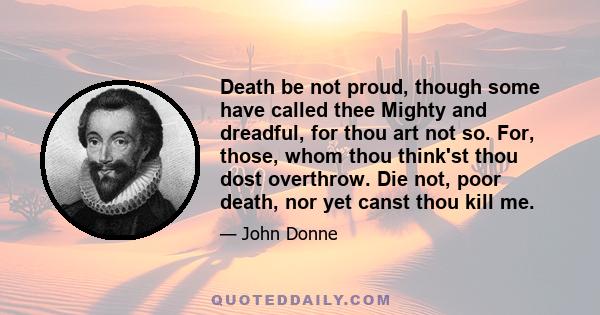 Death be not proud, though some have called thee Mighty and dreadful, for thou art not so. For, those, whom thou think'st thou dost overthrow. Die not, poor death, nor yet canst thou kill me.