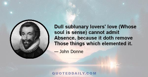 Dull sublunary lovers' love (Whose soul is sense) cannot admit Absence, because it doth remove Those things which elemented it.