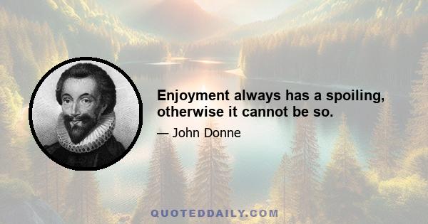 Enjoyment always has a spoiling, otherwise it cannot be so.