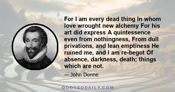 For I am every dead thing In whom love wrought new alchemy For his art did express A quintessence even from nothingness, From dull privations, and lean emptiness He ruined me, and I am re-begot Of absence, darkness,