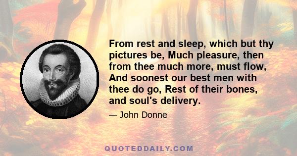 From rest and sleep, which but thy pictures be, Much pleasure, then from thee much more, must flow, And soonest our best men with thee do go, Rest of their bones, and soul's delivery.