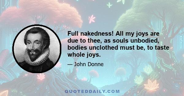 Full nakedness! All my joys are due to thee, as souls unbodied, bodies unclothed must be, to taste whole joys.